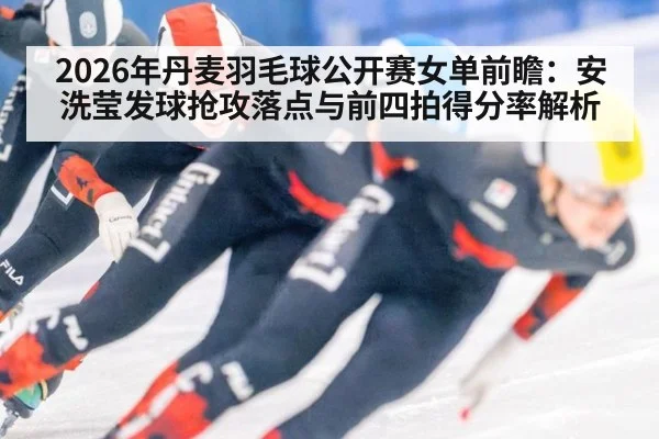 2026年丹麦羽毛球公开赛女单前瞻：安洗莹发球抢攻落点与前四拍得分率解析